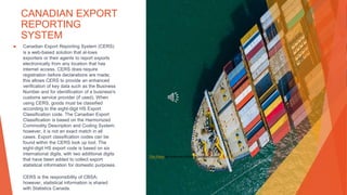 CANADIAN EXPORT
REPORTING
SYSTEM
▶ Canadian Export Reporting System (CERS)
is a web-based solution that al-lows
exporters or their agents to report exports
electronically from any location that has
internet access. CERS does require
registration before declarations are made;
this allows CERS to provide an enhanced
verification of key data such as the Business
Number and for identification of a business's
customs service provider (if used). When
using CERS, goods must be classified
according to the eight-digit HS Export
Classification code. The Canadian Export
Classification is based on the Harmonized
Commodity Description and Coding System;
however, it is not an exact match in all
cases. Export classification codes can be
found within the CERS look up tool. The
eight-digit HS export code is based on six
international digits, with two additional digits
that have been added to collect export
statistical information for domestic purposes.
CERS is the responsibility of CBSA;
however, statistical information is shared
with Statistics Canada.
This Photo by Unknown Author is licensed under CC BY-SA
 