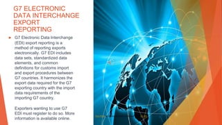 G7 ELECTRONIC
DATA INTERCHANGE
EXPORT
REPORTING
▶ G7 Electronic Data Interchange
(EDI) export reporting is a
method of reporting exports
electronically. G7 EDI includes
data sets, standardized data
elements, and common
definitions for customs import
and export procedures between
G7 countries. It harmonizes the
export data required for the G7
exporting country with the import
data requirements of the
importing G7 country.
Exporters wanting to use G7
EDI must register to do so. More
information is available online.
This Photo by Unknown Author is licensed under CC BY
 