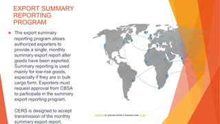 EXPORT SUMMARY
REPORTING
PROGRAM
▶ The export summary
reporting program allows
authorized exporters to
provide a single, monthly
summary export report after
goods have been exported.
Summary reporting is used
mainly for low-risk goods,
especially if they are in bulk
cargo form. Exporters must
request approval from CBSA
to participate in the summary
export reporting program.
CERS is designed to accept
transmission of the monthly
summary export report.
This Photo by Unknown Author is licensed under CC BY
 