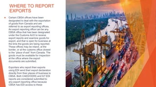 WHERE TO REPORT
EXPORTS
▶ Certain CBSA offices have been
designated to deal with the exportation
of goods from Canada and are
referred to as export reporting offices.
An export reporting office can be any
CBSA office that has been designated
under the Customs Act3 to receive
export reports and examine goods for
export, and that is open for business at
the time the goods are being reported.
These offices may be inland, at the
border, or at the customs office closest
to the “place of exit” from Canada. The
goods must be available for inspection
at the office where the export
documents are submitted.
Exporters who report their exports
using EDI send their export declaration
directly from their places of business to
CBSA. Both CAED/CERS and G7 EDI
reports are considered submitted to
any export reporting office because
CBSA has EDI access to these
This Photo by Unknown Author is licensed under CC BY-ND
 