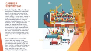 CARRIER
REPORTING
▶ Under the Reporting of Exported Goods
Regulations,4 carriers must comply with
specific cargo reporting requirements
enforced by the CBSA. As with imports,
carriers prepare a cargo report, typically a
cargo control document. Carriers must
supply CBSA with the proof of export
reporting made by the exporter. There are
exceptions where some goods do not
have to be reported. When an export
declaration is not required the exporter
must advise the carrier of the exception,
which the carrier will note in their records
and on the cargo report. We will review
the most common exception later in this
chapter (see the heading “Exports to the
US”).
There are different requirements for
carriers who have entered into a
Memorandum of Understanding (MOU)
for carrier reporting with the CBSA and
those who have not. Carriers who sign an
MOU are approved carriers. Under the
MOU, approved carriers have the
privilege of reporting their cargo within
This Photo by Unknown Author is licensed under CC BY-SA-NC
 
