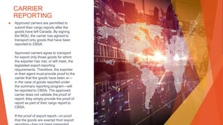 CARRIER
REPORTING
▶ Approved carriers are permitted to
submit their cargo reports after the
goods have left Canada. By signing
the MOU, the carrier has agreed to
transport only goods that have been
reported to CBSA.
Approved carriers agree to transport
for export only those goods for which
the exporter has met, or will meet, the
legislated export reporting
requirements. Therefore, the exporter
or their agent must provide proof to the
carrier that the goods have been or—
in the case of goods reported under
the summary reporting program—will
be reported to CBSA. The approved
carrier does not validate the proof of
report; they simply provide the proof of
report as part of their cargo report to
CBSA.
If the proof of export report—or proof
that the goods are exempt from export
 