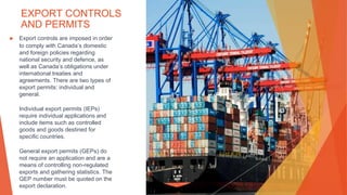 EXPORT CONTROLS
AND PERMITS
▶ Export controls are imposed in order
to comply with Canada’s domestic
and foreign policies regarding
national security and defence, as
well as Canada’s obligations under
international treaties and
agreements. There are two types of
export permits: individual and
general.
Individual export permits (IEPs)
require individual applications and
include items such as controlled
goods and goods destined for
specific countries.
General export permits (GEPs) do
not require an application and are a
means of controlling non-regulated
exports and gathering statistics. The
GEP number must be quoted on the
export declaration.
This Photo by Unknown Author is licensed under CC BY-NC-ND
 