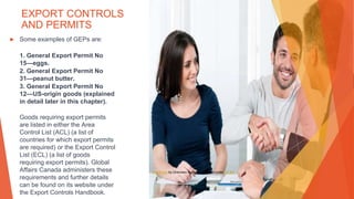 EXPORT CONTROLS
AND PERMITS
▶ Some examples of GEPs are:
1. General Export Permit No
15—eggs.
2. General Export Permit No
31—peanut butter.
3. General Export Permit No
12—US-origin goods (explained
in detail later in this chapter).
Goods requiring export permits
are listed in either the Area
Control List (ACL) (a list of
countries for which export permits
are required) or the Export Control
List (ECL) (a list of goods
requiring export permits). Global
Affairs Canada administers these
requirements and further details
can be found on its website under
the Export Controls Handbook.
This Photo by Unknown Author is licensed under CC BY
 