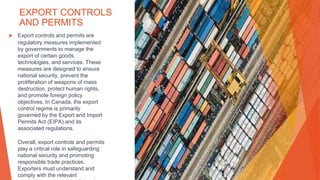 EXPORT CONTROLS
AND PERMITS
▶ Export controls and permits are
regulatory measures implemented
by governments to manage the
export of certain goods,
technologies, and services. These
measures are designed to ensure
national security, prevent the
proliferation of weapons of mass
destruction, protect human rights,
and promote foreign policy
objectives. In Canada, the export
control regime is primarily
governed by the Export and Import
Permits Act (EIPA) and its
associated regulations.
Overall, export controls and permits
play a critical role in safeguarding
national security and promoting
responsible trade practices.
Exporters must understand and
comply with the relevant
 