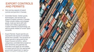 EXPORT CONTROLS
AND PERMITS
▶ Here are key aspects of export
controls and permits in Canada:
• Controlled Goods: Certain goods,
technologies, and services are
subject to export controls in Canada.
These include military and strategic
goods, dual-use items with both
civilian and military applications,
nuclear materials and technology, as
well as goods related to human rights
concerns.
• Export Permits: Export permits are
required for the export of controlled
goods from Canada. The issuance of
export permits is governed by the
Export Control List (ECL), which
categorizes controlled items based on
their sensitivity and potential risk.
Exporters must apply for and obtain
an export permit from the appropriate
government department or agency
 