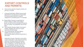 EXPORT CONTROLS
AND PERMITS
▶ Here are key aspects of export controls and
permits in Canada:
• Licensing Authorities: Different government
departments and agencies are responsible
for issuing export permits for specific
categories of controlled goods. For example:
 Global Affairs Canada is responsible for
permits related to military and strategic
goods, as well as items controlled for reasons
such as nuclear non-proliferation and human
rights.
 The Canadian Nuclear Safety Commission
(CNSC) regulates the export of nuclear
materials and technology.
 The Canada Border Services Agency
(CBSA) may also be involved in
administering export controls and permits at
the border.
• Application Process: Exporters must submit
a permit application to the relevant licensing
authority, providing detailed information
about the goods to be exported, the end-
user or destination, and the intended end-
use. The application process may vary
depending on the type of goods and the
 