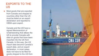 EXPORTS TO THE
US
▶ Most goods that are exported
from Canada and shipped to
countries other than the US
must be listed on an export
declaration and reported to
CBSA upon export.
Canada and the US have a
signed Memorandum of
Understanding that allows the
US to provide Canada with
data on goods that have been
imported into the US from
Canada. In this way, the US
import data become Canada’s
export data, and an export
declaration, in most cases,
does not have to be filed for
goods shipped to the US from
This Photo by Unknown Author is licensed under CC BY-SA
 