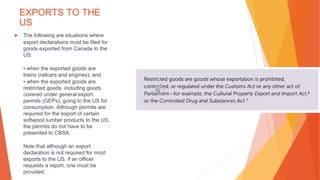EXPORTS TO THE
US
▶ The following are situations where
export declarations must be filed for
goods exported from Canada to the
US:
• when the exported goods are
trains (railcars and engines); and
• when the exported goods are
restricted goods, including goods
covered under general export
permits (GEPs), going to the US for
consumption. Although permits are
required for the export of certain
softwood lumber products to the US,
the permits do not have to be
presented to CBSA.
Note that although an export
declaration is not required for most
exports to the US, if an officer
requests a report, one must be
provided.
 