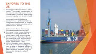 EXPORTS TO THE
US
▶ Exporting goods from Canada to the United
States is a common and important aspect of
the economic relationship between the two
countries. Here's an overview of the process
involved in exporting from Canada to the US:
• Know Your Product: Understand the
classification and regulations applicable to
your product. Some goods may be subject to
specific requirements or restrictions, such as
permits, licenses, or quotas.
• Documentation: Prepare the necessary
documentation for exporting, including:
 Commercial Invoice: Provides details of the
transaction, including the description of
goods, quantity, value, and terms of sale.
 Export Declaration: Depending on the value
and nature of the goods, you may need to
file an export declaration with the Canada
Border Services Agency (CBSA).
 NAFTA Certificate of Origin (if applicable):
The North American Free Trade Agreement
(NAFTA) allows for preferential treatment of
goods traded between Canada, the US, and
Mexico. A NAFTA Certificate of Origin may
be required to claim preferential tariff
treatment.
This Photo by Unknown Author is licensed under CC BY-SA
 