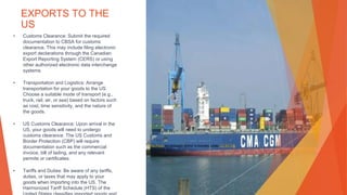 EXPORTS TO THE
US
• Customs Clearance: Submit the required
documentation to CBSA for customs
clearance. This may include filing electronic
export declarations through the Canadian
Export Reporting System (CERS) or using
other authorized electronic data interchange
systems.
• Transportation and Logistics: Arrange
transportation for your goods to the US.
Choose a suitable mode of transport (e.g.,
truck, rail, air, or sea) based on factors such
as cost, time sensitivity, and the nature of
the goods.
• US Customs Clearance: Upon arrival in the
US, your goods will need to undergo
customs clearance. The US Customs and
Border Protection (CBP) will require
documentation such as the commercial
invoice, bill of lading, and any relevant
permits or certificates.
• Tariffs and Duties: Be aware of any tariffs,
duties, or taxes that may apply to your
goods when importing into the US. The
Harmonized Tariff Schedule (HTS) of the
This Photo by Unknown Author is licensed under CC BY-SA
 