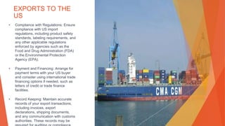 EXPORTS TO THE
US
• Compliance with Regulations: Ensure
compliance with US import
regulations, including product safety
standards, labeling requirements, and
any other applicable regulations
enforced by agencies such as the
Food and Drug Administration (FDA)
or the Environmental Protection
Agency (EPA).
• Payment and Financing: Arrange for
payment terms with your US buyer
and consider using international trade
financing options if needed, such as
letters of credit or trade finance
facilities.
• Record Keeping: Maintain accurate
records of your export transactions,
including invoices, export
declarations, shipping documents,
and any communication with customs
authorities. These records may be
This Photo by Unknown Author is licensed under CC BY-SA
 
