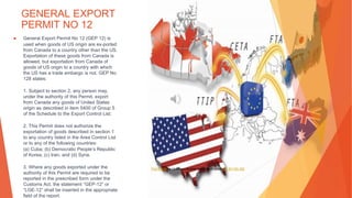 GENERAL EXPORT
PERMIT NO 12
▶ General Export Permit No 12 (GEP 12) is
used when goods of US origin are ex-ported
from Canada to a country other than the US.
Exportation of these goods from Canada is
allowed, but exportation from Canada of
goods of US origin to a country with which
the US has a trade embargo is not. GEP No
128 states:
1. Subject to section 2, any person may,
under the authority of this Permit, export
from Canada any goods of United States
origin as described in item 5400 of Group 5
of the Schedule to the Export Control List.
2. This Permit does not authorize the
exportation of goods described in section 1
to any country listed in the Area Control List
or to any of the following countries:
(a) Cuba; (b) Democratic People’s Republic
of Korea; (c) Iran; and (d) Syria.
3. Where any goods exported under the
authority of this Permit are required to be
reported in the prescribed form under the
Customs Act, the statement “GEP-12” or
“LGE-12” shall be inserted in the appropriate
field of the report.
This Photo by Unknown Author is licensed under CC BY-NC-ND
 