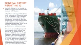 GENERAL EXPORT
PERMIT NO 12
▶ Item 5400 of Group 5 of the Schedule to
the Export Control List,10 referred to in the
context of GEP 12, states:
All goods and technology of United States
origin, unless they are included else-where
in this List, whether in bond or cleared by
Canada Border Services Agency, other
than goods or technology that have been
further processed or manufactured outside
the United States so as to result in a
substantial change in value, form or use of
the goods or technology or in the
production of new goods or technology.
This means goods of US origin exported
from Canada to specific countries other
than the US are exported under the
provisions of GEP 12. However, this GEP
applies only to goods going to countries
other than Cuba, Democratic People’s
Republic of Korea, Iran, and Syria. Goods
of US origin exported from Canada to any
of these countries require an individual
export permit. This ensures that Canada is
not being used to re-export US-origin
goods to countries with which the US has
This Photo by Unknown Author is licensed under CC BY
 