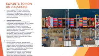 EXPORTS TO NON-
US LOCATIONS
▶ Exporting goods to the United States (US)
compared to other countries involves several
differences, including regulatory requirements,
documentation, logistics, market dynamics, and
cultural considerations. Here's a breakdown of
some key differences:
1. Regulatory Requirements:
• The US has its own set of import regulations
administered by agencies such as the US Customs
and Border Protection (CBP), Food and Drug
Administration (FDA), and Environmental
Protection Agency (EPA). Compliance with US
regulations, such as product safety standards and
labeling requirements, is essential.
• Exporting to other countries may involve complying
with different sets of regulations and standards
specific to each destination. This can include
import tariffs, customs procedures, and product
certification requirements.
2. Documentation:
• Exporting to the US typically requires specific
documentation such as a Commercial Invoice, US
Customs Invoice, Bill of Lading, and sometimes a
NAFTA Certificate of Origin if claiming preferential
tariff treatment under NAFTA or the United States-
Mexico-Canada Agreement (USMCA).
• Exporting to other countries may require similar
documentation but may also involve additional
paperwork such as certificates of origin, import
permits, and sanitary or phytosanitary certificates
 