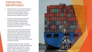 EXPORTING
IMPORTANCE
▶ Exporting refers to the sale and shipment
of goods and services produced within a
country to foreign markets. It plays a
crucial role in the Canadian economy,
offering several significant benefits:
• Economic Growth: Exporting expands
markets beyond domestic borders,
providing Canadian businesses with
access to a broader customer base.
Increased sales lead to higher revenues,
fostering economic growth.
• Job Creation: Export-oriented industries
create employment opportunities across
various sectors, including manufacturing,
agriculture, technology, and services. As
businesses expand to meet international
demand, they often hire more workers,
reducing unemployment rates and boosting
household incomes.
• Foreign Exchange Earnings: Exporting
generates foreign exchange earnings when
Canadian goods and services are sold
abroad. These earnings can be used to
pay for imports, service foreign debt, or
This Photo by Unknown Author is licensed under CC BY
 