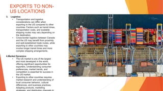 EXPORTS TO NON-
US LOCATIONS
3. Logistics:
• Transportation and logistics
considerations can differ when
exporting to the US compared to other
countries. Factors such as transit times,
transportation costs, and available
shipping routes may vary depending on
the destination.
• Cross-border logistics between Canada
and the US may benefit from proximity
and well-established trade routes, while
exporting to other countries may
involve longer transit times and more
complex shipping arrangements.
4.Market Dynamics:
• The US market is one of the largest
and most developed in the world,
offering significant opportunities for
exporters. Understanding consumer
preferences, market trends, and
competition is essential for success in
the US market.
• Exporting to other countries requires
market research and understanding of
local consumer behavior, cultural
differences, and business practices.
Adapting products, marketing
 