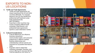 EXPORTS TO NON-
US LOCATIONS
5. Tariffs and Trade Agreements:
• Tariffs and trade agreements can
impact exporting to the US and other
countries differently. For example,
exports to the US may benefit from
preferential tariff treatment under
trade agreements like
NAFTA/USMCA.
• Exporting to other countries may
involve navigating different tariff
schedules, trade barriers, and
preferential trade agreements
specific to each destination market.
6. Cultural Considerations:
• Cultural differences can influence
business interactions,
communication styles, and consumer
preferences in different markets.
Building relationships and
understanding cultural nuances are
important for successful international
trade.
• Exporters need to adapt their
marketing messages, branding, and
product offerings to resonate with the
 