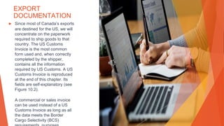 EXPORT
DOCUMENTATION
▶ Since most of Canada’s exports
are destined for the US, we will
concentrate on the paperwork
required to ship goods to that
country. The US Customs
Invoice is the most common
form used and, when correctly
completed by the shipper,
contains all the information
required by US Customs. A US
Customs Invoice is reproduced
at the end of this chapter. Its
fields are self-explanatory (see
Figure 10.2).
A commercial or sales invoice
can be used instead of a US
Customs Invoice as long as all
the data meets the Border
Cargo Selectivity (BCS)
 
