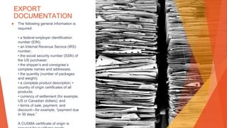 EXPORT
DOCUMENTATION
▶ The following general information is
required:
• a federal employer identification
number (EIN);
• an Internal Revenue Service (IRS)
number;
• the social security number (SSN) of
the US purchaser;
• the shipper’s and consignee’s
complete names and addresses;
• the quantity (number of packages
and weight);
• a complete product description; •
country of origin certificates of all
products;
• currency of settlement (for example,
US or Canadian dollars); and
• terms of sale, payment, and
discount—for example, “payment due
in 30 days.”
A CUSMA certificate of origin is
 