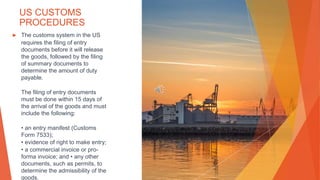 US CUSTOMS
PROCEDURES
▶ The customs system in the US
requires the filing of entry
documents before it will release
the goods, followed by the filing
of summary documents to
determine the amount of duty
payable.
The filing of entry documents
must be done within 15 days of
the arrival of the goods and must
include the following:
• an entry manifest (Customs
Form 7533);
• evidence of right to make entry;
• a commercial invoice or pro-
forma invoice; and • any other
documents, such as permits, to
determine the admissibility of the
goods.
 