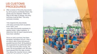 US CUSTOMS
PROCEDURES
▶ After a review of the entry documents
by US Customs and Border Patrol, the
goods may be released. Within ten
days of the date of release, the entry
summary must be filed. The entry
summary includes:
• the original entry documents;
• the entry summary form (Customs
Form 7501); and
• any other documents necessary to
assess duties, collect statistics, or
determine that all import requirements
have been satisfied.
Once an entry summary has been
accepted, liquidation occurs—that is,
an entry’s rate of duty and amount
payable become final. All liquidations
are supposed to be performed within
314 days from the date of entry. No
entry can be liquidated until 180 days
have passed from the date of entry.
This allows the importer time to make
 