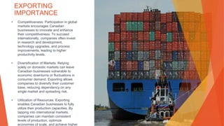 EXPORTING
IMPORTANCE
• Competitiveness: Participation in global
markets encourages Canadian
businesses to innovate and enhance
their competitiveness. To succeed
internationally, companies often invest
in research and development,
technology upgrades, and process
improvements, leading to higher
productivity levels.
• Diversification of Markets: Relying
solely on domestic markets can leave
Canadian businesses vulnerable to
economic downturns or fluctuations in
consumer demand. Exporting allows
companies to diversify their customer
base, reducing dependency on any
single market and spreading risk.
• Utilization of Resources: Exporting
enables Canadian businesses to fully
utilize their production capacities. By
tapping into international markets,
companies can maintain consistent
levels of production, optimize
economies of scale, and achieve higher
This Photo by Unknown Author is licensed under CC BY
 