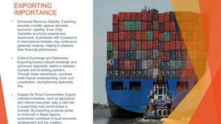 EXPORTING
IMPORTANCE
• Enhanced Revenue Stability: Exporting
provides a buffer against domestic
economic volatility. Even if the
Canadian economy experiences
slowdowns, businesses with a presence
in international markets may continue to
generate revenue, helping to stabilize
their financial performance.
• Cultural Exchange and Diplomacy:
Exporting fosters cultural exchange and
enhances diplomatic relations between
Canada and its trading partners.
Through trade interactions, countries
build mutual understanding, trust, and
cooperation, strengthening diplomatic
ties.
• Support for Rural Communities: Export-
oriented industries, such as agriculture
and natural resources, play a vital role
in supporting rural communities in
Canada. By exporting products grown
or produced in these regions,
businesses contribute to local economic
development and job creation.
This Photo by Unknown Author is licensed under CC BY
 