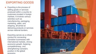 EXPORTING GOODS
▶ Exporting is the process of
selling goods or services
produced within a country to
customers located in foreign
markets. It involves various
activities such as
manufacturing, packaging,
marketing, sales, and
shipping, all aimed at
delivering products or services
across national borders.
Exporting serves as a critical
conduit for connecting
Canadian businesses with
international markets, driving
economic growth, fostering
competitiveness, and
strengthening Canada's
position in the global
economy.
 