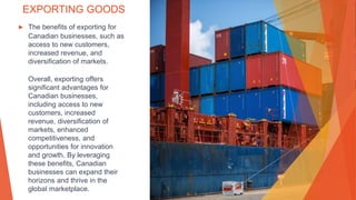 EXPORTING GOODS
▶ The benefits of exporting for
Canadian businesses, such as
access to new customers,
increased revenue, and
diversification of markets.
Overall, exporting offers
significant advantages for
Canadian businesses,
including access to new
customers, increased
revenue, diversification of
markets, enhanced
competitiveness, and
opportunities for innovation
and growth. By leveraging
these benefits, Canadian
businesses can expand their
horizons and thrive in the
global marketplace.
 