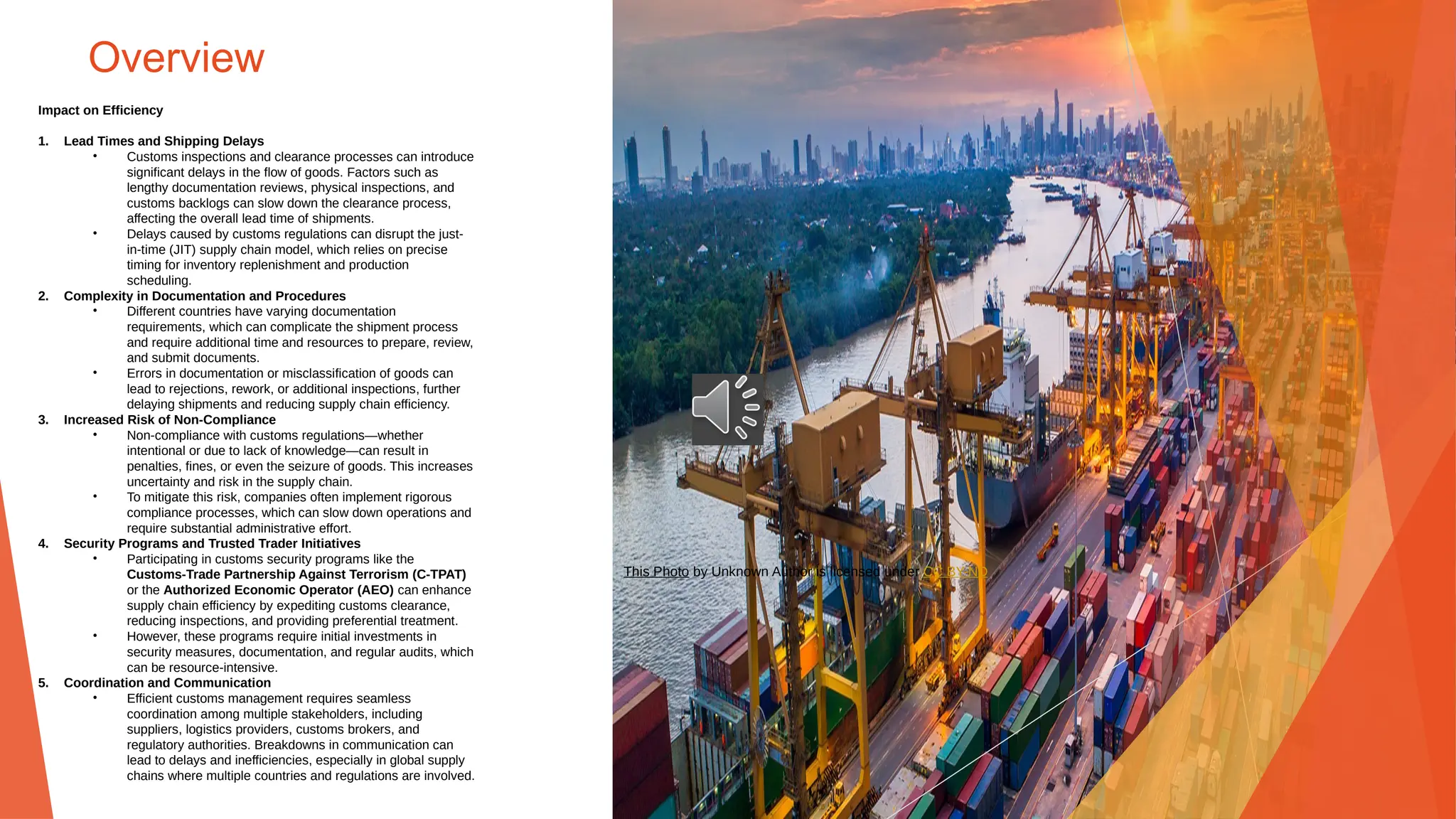 Overview
Impact on Efficiency
1. Lead Times and Shipping Delays
• Customs inspections and clearance processes can introduce
significant delays in the flow of goods. Factors such as
lengthy documentation reviews, physical inspections, and
customs backlogs can slow down the clearance process,
affecting the overall lead time of shipments.
• Delays caused by customs regulations can disrupt the just-
in-time (JIT) supply chain model, which relies on precise
timing for inventory replenishment and production
scheduling.
2. Complexity in Documentation and Procedures
• Different countries have varying documentation
requirements, which can complicate the shipment process
and require additional time and resources to prepare, review,
and submit documents.
• Errors in documentation or misclassification of goods can
lead to rejections, rework, or additional inspections, further
delaying shipments and reducing supply chain efficiency.
3. Increased Risk of Non-Compliance
• Non-compliance with customs regulations—whether
intentional or due to lack of knowledge—can result in
penalties, fines, or even the seizure of goods. This increases
uncertainty and risk in the supply chain.
• To mitigate this risk, companies often implement rigorous
compliance processes, which can slow down operations and
require substantial administrative effort.
4. Security Programs and Trusted Trader Initiatives
• Participating in customs security programs like the
Customs-Trade Partnership Against Terrorism (C-TPAT)
or the Authorized Economic Operator (AEO) can enhance
supply chain efficiency by expediting customs clearance,
reducing inspections, and providing preferential treatment.
• However, these programs require initial investments in
security measures, documentation, and regular audits, which
can be resource-intensive.
5. Coordination and Communication
• Efficient customs management requires seamless
coordination among multiple stakeholders, including
suppliers, logistics providers, customs brokers, and
regulatory authorities. Breakdowns in communication can
lead to delays and inefficiencies, especially in global supply
chains where multiple countries and regulations are involved.
This Photo by Unknown Author is licensed under CC BY-ND
 