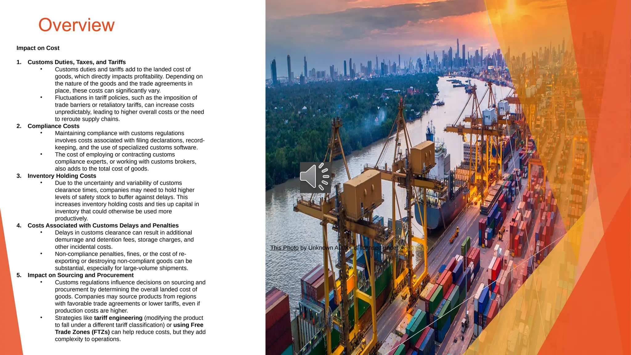 Overview
Impact on Cost
1. Customs Duties, Taxes, and Tariffs
• Customs duties and tariffs add to the landed cost of
goods, which directly impacts profitability. Depending on
the nature of the goods and the trade agreements in
place, these costs can significantly vary.
• Fluctuations in tariff policies, such as the imposition of
trade barriers or retaliatory tariffs, can increase costs
unpredictably, leading to higher overall costs or the need
to reroute supply chains.
2. Compliance Costs
• Maintaining compliance with customs regulations
involves costs associated with filing declarations, record-
keeping, and the use of specialized customs software.
• The cost of employing or contracting customs
compliance experts, or working with customs brokers,
also adds to the total cost of goods.
3. Inventory Holding Costs
• Due to the uncertainty and variability of customs
clearance times, companies may need to hold higher
levels of safety stock to buffer against delays. This
increases inventory holding costs and ties up capital in
inventory that could otherwise be used more
productively.
4. Costs Associated with Customs Delays and Penalties
• Delays in customs clearance can result in additional
demurrage and detention fees, storage charges, and
other incidental costs.
• Non-compliance penalties, fines, or the cost of re-
exporting or destroying non-compliant goods can be
substantial, especially for large-volume shipments.
5. Impact on Sourcing and Procurement
• Customs regulations influence decisions on sourcing and
procurement by determining the overall landed cost of
goods. Companies may source products from regions
with favorable trade agreements or lower tariffs, even if
production costs are higher.
• Strategies like tariff engineering (modifying the product
to fall under a different tariff classification) or using Free
Trade Zones (FTZs) can help reduce costs, but they add
complexity to operations.
This Photo by Unknown Author is licensed under CC BY-ND
 