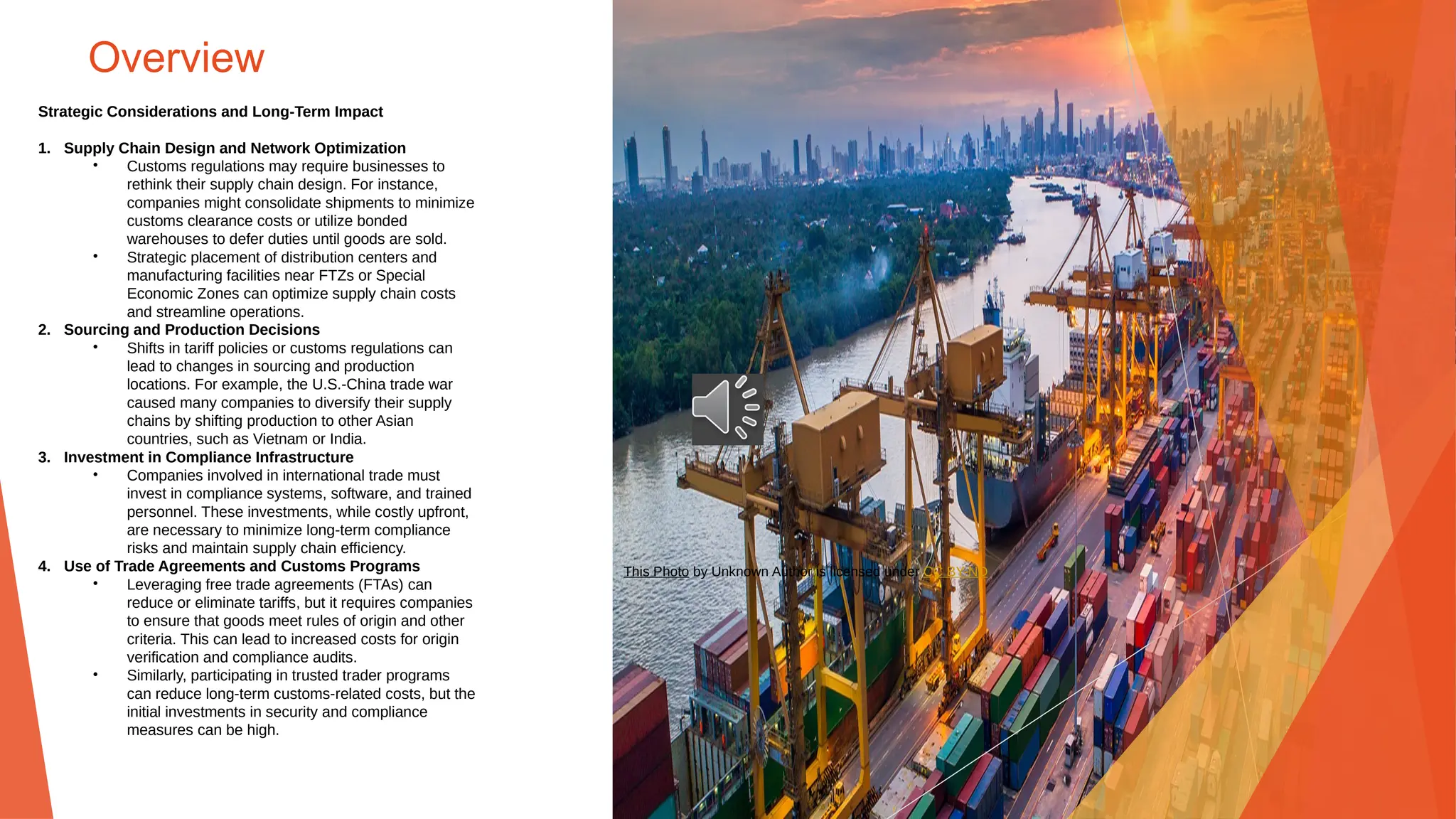 Overview
Strategic Considerations and Long-Term Impact
1. Supply Chain Design and Network Optimization
• Customs regulations may require businesses to
rethink their supply chain design. For instance,
companies might consolidate shipments to minimize
customs clearance costs or utilize bonded
warehouses to defer duties until goods are sold.
• Strategic placement of distribution centers and
manufacturing facilities near FTZs or Special
Economic Zones can optimize supply chain costs
and streamline operations.
2. Sourcing and Production Decisions
• Shifts in tariff policies or customs regulations can
lead to changes in sourcing and production
locations. For example, the U.S.-China trade war
caused many companies to diversify their supply
chains by shifting production to other Asian
countries, such as Vietnam or India.
3. Investment in Compliance Infrastructure
• Companies involved in international trade must
invest in compliance systems, software, and trained
personnel. These investments, while costly upfront,
are necessary to minimize long-term compliance
risks and maintain supply chain efficiency.
4. Use of Trade Agreements and Customs Programs
• Leveraging free trade agreements (FTAs) can
reduce or eliminate tariffs, but it requires companies
to ensure that goods meet rules of origin and other
criteria. This can lead to increased costs for origin
verification and compliance audits.
• Similarly, participating in trusted trader programs
can reduce long-term customs-related costs, but the
initial investments in security and compliance
measures can be high.
This Photo by Unknown Author is licensed under CC BY-ND
 