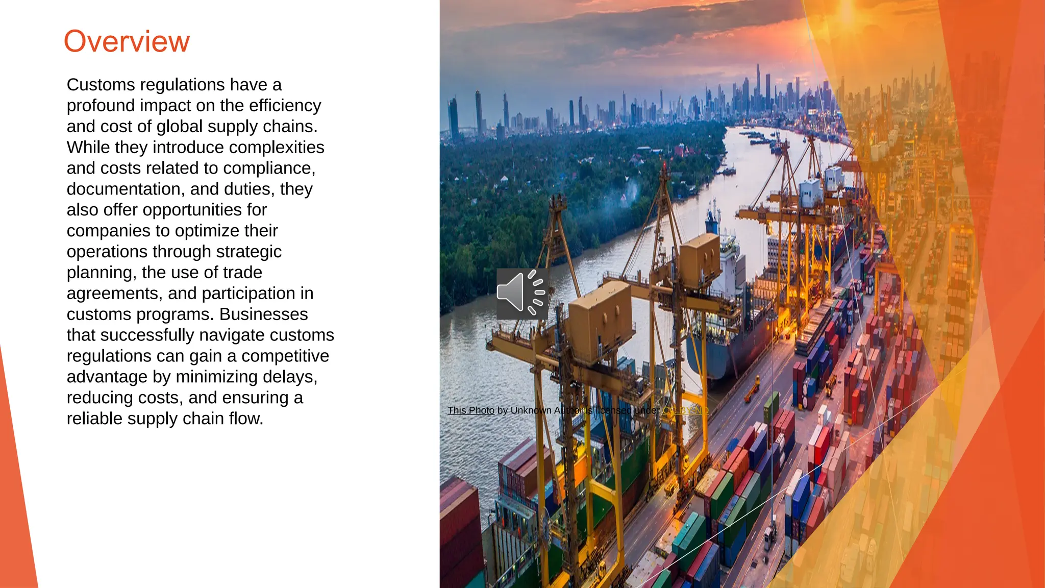 Overview
Customs regulations have a
profound impact on the efficiency
and cost of global supply chains.
While they introduce complexities
and costs related to compliance,
documentation, and duties, they
also offer opportunities for
companies to optimize their
operations through strategic
planning, the use of trade
agreements, and participation in
customs programs. Businesses
that successfully navigate customs
regulations can gain a competitive
advantage by minimizing delays,
reducing costs, and ensuring a
reliable supply chain flow.
This Photo by Unknown Author is licensed under CC BY-ND
 