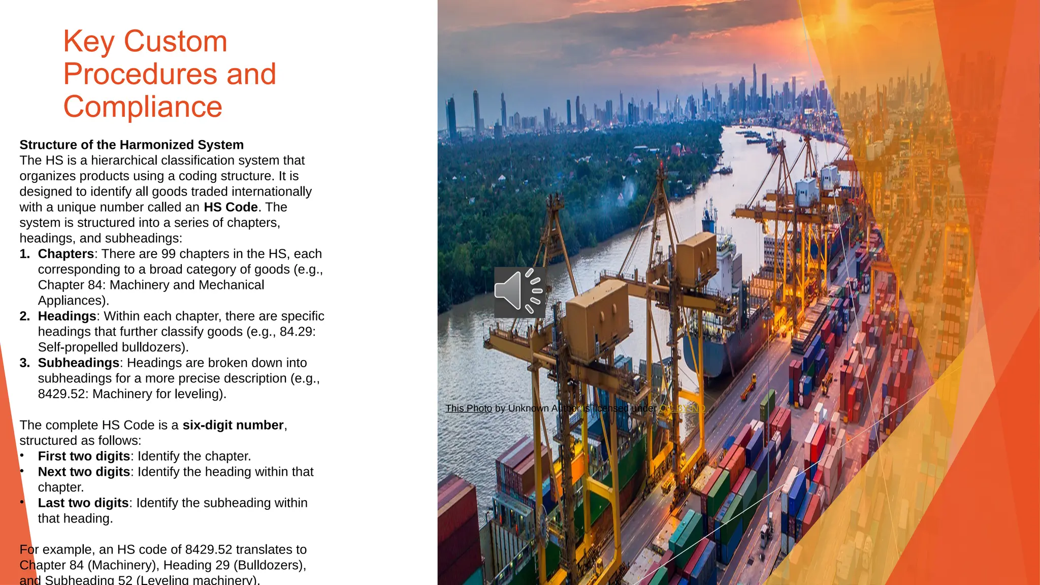 Key Custom
Procedures and
Compliance
Structure of the Harmonized System
The HS is a hierarchical classification system that
organizes products using a coding structure. It is
designed to identify all goods traded internationally
with a unique number called an HS Code. The
system is structured into a series of chapters,
headings, and subheadings:
1. Chapters: There are 99 chapters in the HS, each
corresponding to a broad category of goods (e.g.,
Chapter 84: Machinery and Mechanical
Appliances).
2. Headings: Within each chapter, there are specific
headings that further classify goods (e.g., 84.29:
Self-propelled bulldozers).
3. Subheadings: Headings are broken down into
subheadings for a more precise description (e.g.,
8429.52: Machinery for leveling).
The complete HS Code is a six-digit number,
structured as follows:
• First two digits: Identify the chapter.
• Next two digits: Identify the heading within that
chapter.
• Last two digits: Identify the subheading within
that heading.
For example, an HS code of 8429.52 translates to
Chapter 84 (Machinery), Heading 29 (Bulldozers),
and Subheading 52 (Leveling machinery).
This Photo by Unknown Author is licensed under CC BY-ND
 