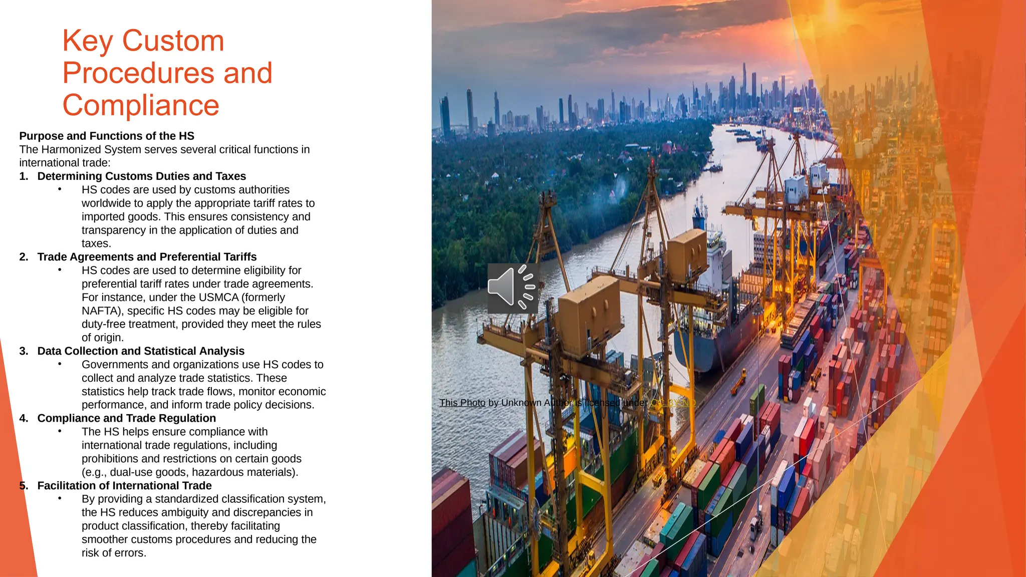 Key Custom
Procedures and
Compliance
Purpose and Functions of the HS
The Harmonized System serves several critical functions in
international trade:
1. Determining Customs Duties and Taxes
• HS codes are used by customs authorities
worldwide to apply the appropriate tariff rates to
imported goods. This ensures consistency and
transparency in the application of duties and
taxes.
2. Trade Agreements and Preferential Tariffs
• HS codes are used to determine eligibility for
preferential tariff rates under trade agreements.
For instance, under the USMCA (formerly
NAFTA), specific HS codes may be eligible for
duty-free treatment, provided they meet the rules
of origin.
3. Data Collection and Statistical Analysis
• Governments and organizations use HS codes to
collect and analyze trade statistics. These
statistics help track trade flows, monitor economic
performance, and inform trade policy decisions.
4. Compliance and Trade Regulation
• The HS helps ensure compliance with
international trade regulations, including
prohibitions and restrictions on certain goods
(e.g., dual-use goods, hazardous materials).
5. Facilitation of International Trade
• By providing a standardized classification system,
the HS reduces ambiguity and discrepancies in
product classification, thereby facilitating
smoother customs procedures and reducing the
risk of errors.
This Photo by Unknown Author is licensed under CC BY-ND
 