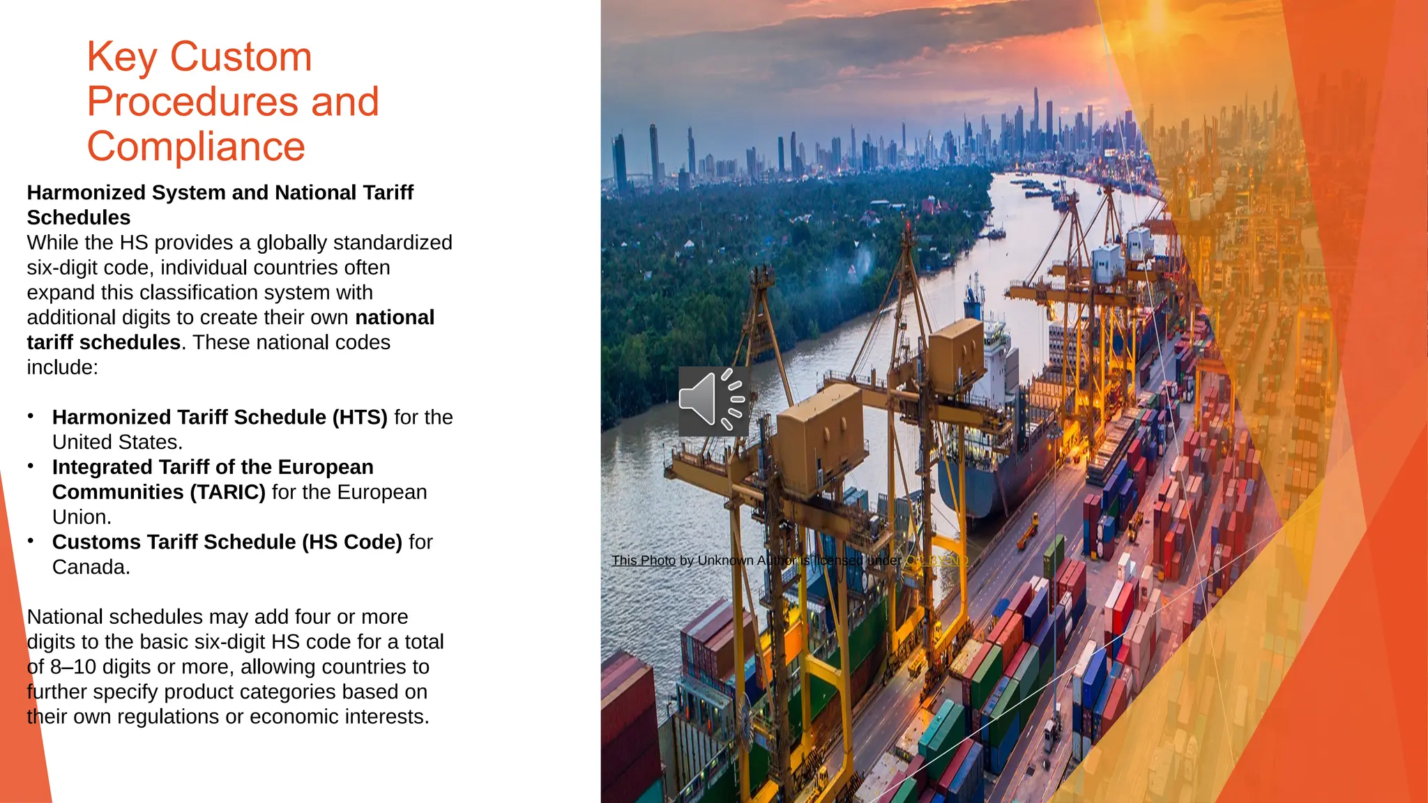 Key Custom
Procedures and
Compliance
Harmonized System and National Tariff
Schedules
While the HS provides a globally standardized
six-digit code, individual countries often
expand this classification system with
additional digits to create their own national
tariff schedules. These national codes
include:
• Harmonized Tariff Schedule (HTS) for the
United States.
• Integrated Tariff of the European
Communities (TARIC) for the European
Union.
• Customs Tariff Schedule (HS Code) for
Canada.
National schedules may add four or more
digits to the basic six-digit HS code for a total
of 8–10 digits or more, allowing countries to
further specify product categories based on
their own regulations or economic interests.
This Photo by Unknown Author is licensed under CC BY-ND
 