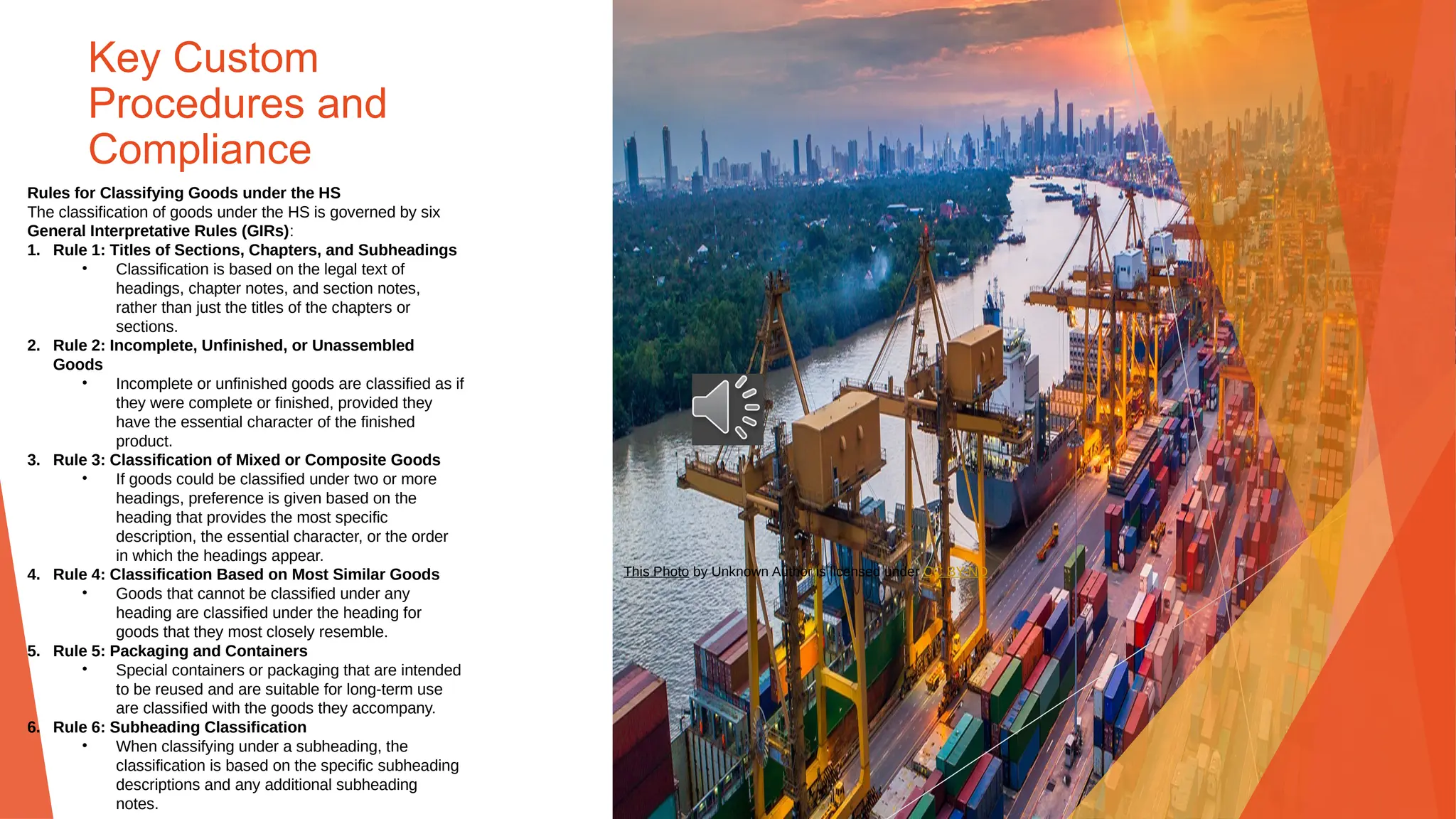 Key Custom
Procedures and
Compliance
Rules for Classifying Goods under the HS
The classification of goods under the HS is governed by six
General Interpretative Rules (GIRs):
1. Rule 1: Titles of Sections, Chapters, and Subheadings
• Classification is based on the legal text of
headings, chapter notes, and section notes,
rather than just the titles of the chapters or
sections.
2. Rule 2: Incomplete, Unfinished, or Unassembled
Goods
• Incomplete or unfinished goods are classified as if
they were complete or finished, provided they
have the essential character of the finished
product.
3. Rule 3: Classification of Mixed or Composite Goods
• If goods could be classified under two or more
headings, preference is given based on the
heading that provides the most specific
description, the essential character, or the order
in which the headings appear.
4. Rule 4: Classification Based on Most Similar Goods
• Goods that cannot be classified under any
heading are classified under the heading for
goods that they most closely resemble.
5. Rule 5: Packaging and Containers
• Special containers or packaging that are intended
to be reused and are suitable for long-term use
are classified with the goods they accompany.
6. Rule 6: Subheading Classification
• When classifying under a subheading, the
classification is based on the specific subheading
descriptions and any additional subheading
notes.
This Photo by Unknown Author is licensed under CC BY-ND
 