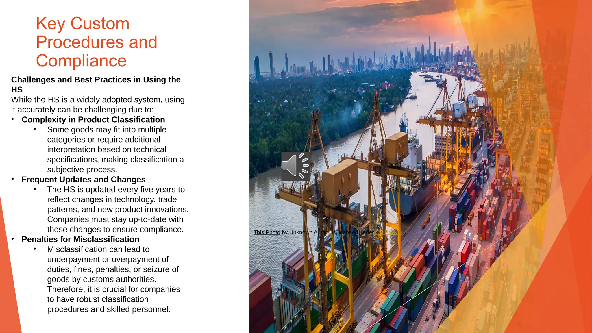 Key Custom
Procedures and
Compliance
Challenges and Best Practices in Using the
HS
While the HS is a widely adopted system, using
it accurately can be challenging due to:
• Complexity in Product Classification
• Some goods may fit into multiple
categories or require additional
interpretation based on technical
specifications, making classification a
subjective process.
• Frequent Updates and Changes
• The HS is updated every five years to
reflect changes in technology, trade
patterns, and new product innovations.
Companies must stay up-to-date with
these changes to ensure compliance.
• Penalties for Misclassification
• Misclassification can lead to
underpayment or overpayment of
duties, fines, penalties, or seizure of
goods by customs authorities.
Therefore, it is crucial for companies
to have robust classification
procedures and skilled personnel.
This Photo by Unknown Author is licensed under CC BY-ND
 