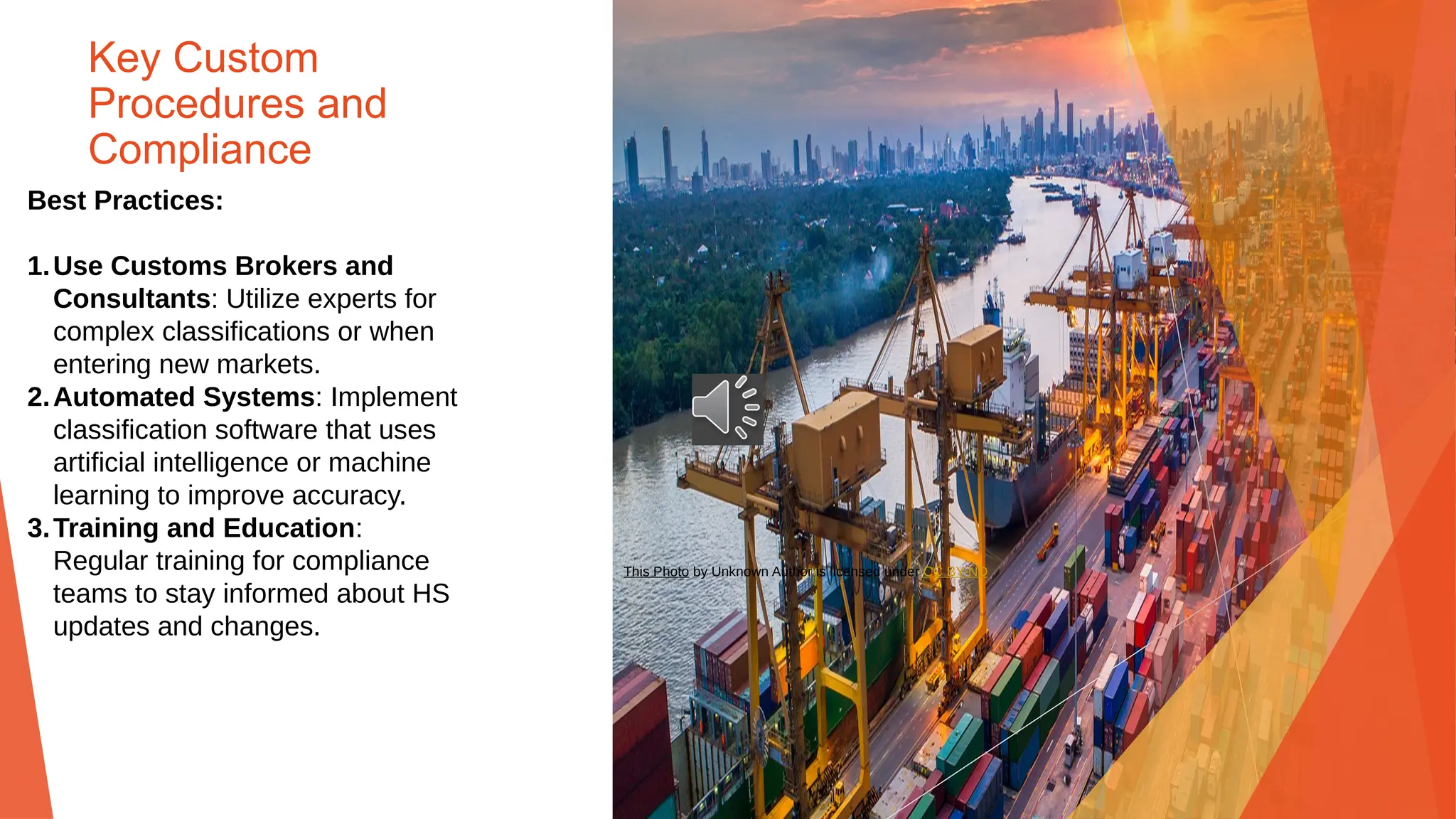 Key Custom
Procedures and
Compliance
Best Practices:
1.Use Customs Brokers and
Consultants: Utilize experts for
complex classifications or when
entering new markets.
2.Automated Systems: Implement
classification software that uses
artificial intelligence or machine
learning to improve accuracy.
3.Training and Education:
Regular training for compliance
teams to stay informed about HS
updates and changes.
This Photo by Unknown Author is licensed under CC BY-ND
 