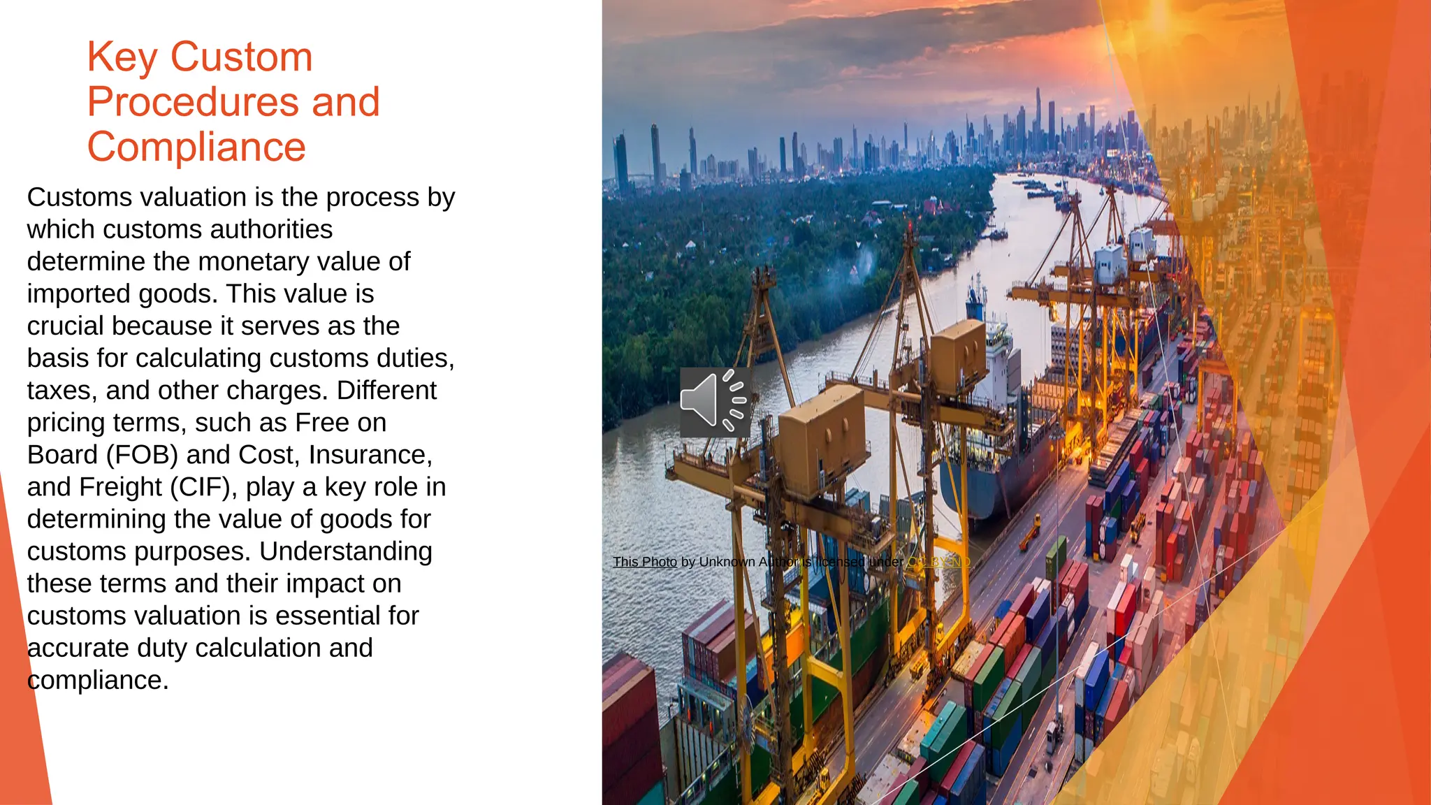 Key Custom
Procedures and
Compliance
Customs valuation is the process by
which customs authorities
determine the monetary value of
imported goods. This value is
crucial because it serves as the
basis for calculating customs duties,
taxes, and other charges. Different
pricing terms, such as Free on
Board (FOB) and Cost, Insurance,
and Freight (CIF), play a key role in
determining the value of goods for
customs purposes. Understanding
these terms and their impact on
customs valuation is essential for
accurate duty calculation and
compliance.
This Photo by Unknown Author is licensed under CC BY-ND
 