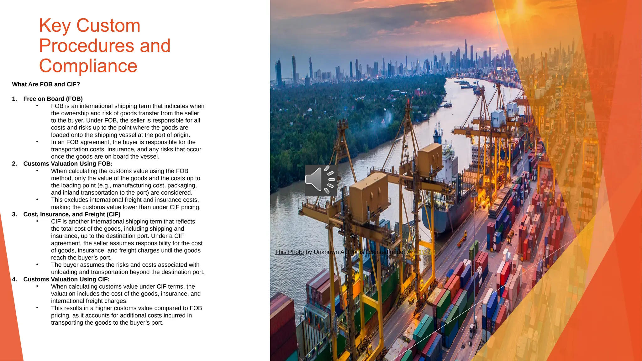 Key Custom
Procedures and
Compliance
What Are FOB and CIF?
1. Free on Board (FOB)
• FOB is an international shipping term that indicates when
the ownership and risk of goods transfer from the seller
to the buyer. Under FOB, the seller is responsible for all
costs and risks up to the point where the goods are
loaded onto the shipping vessel at the port of origin.
• In an FOB agreement, the buyer is responsible for the
transportation costs, insurance, and any risks that occur
once the goods are on board the vessel.
2. Customs Valuation Using FOB:
• When calculating the customs value using the FOB
method, only the value of the goods and the costs up to
the loading point (e.g., manufacturing cost, packaging,
and inland transportation to the port) are considered.
• This excludes international freight and insurance costs,
making the customs value lower than under CIF pricing.
3. Cost, Insurance, and Freight (CIF)
• CIF is another international shipping term that reflects
the total cost of the goods, including shipping and
insurance, up to the destination port. Under a CIF
agreement, the seller assumes responsibility for the cost
of goods, insurance, and freight charges until the goods
reach the buyer’s port.
• The buyer assumes the risks and costs associated with
unloading and transportation beyond the destination port.
4. Customs Valuation Using CIF:
• When calculating customs value under CIF terms, the
valuation includes the cost of the goods, insurance, and
international freight charges.
• This results in a higher customs value compared to FOB
pricing, as it accounts for additional costs incurred in
transporting the goods to the buyer’s port.
This Photo by Unknown Author is licensed under CC BY-ND
 