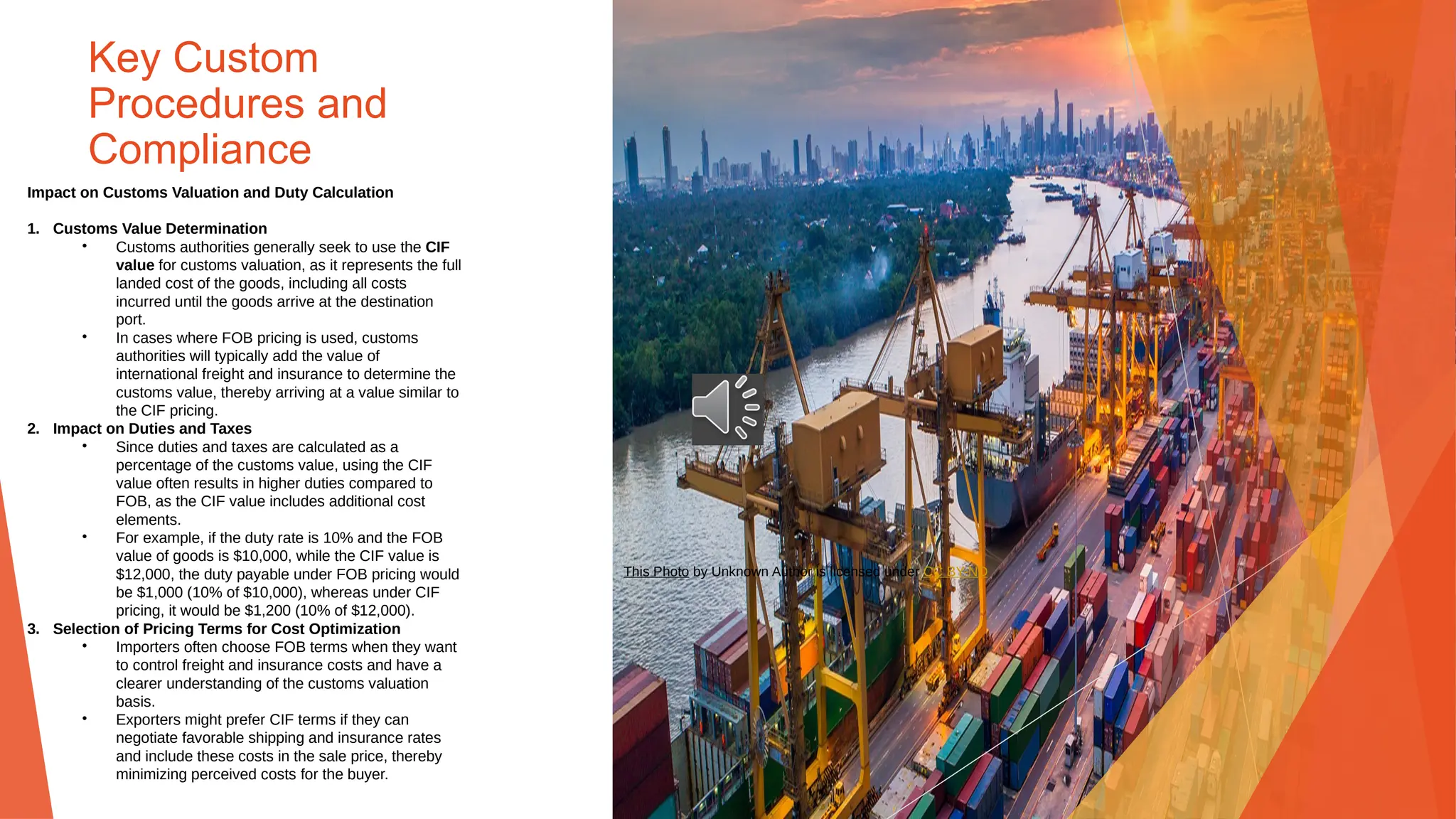 Key Custom
Procedures and
Compliance
Impact on Customs Valuation and Duty Calculation
1. Customs Value Determination
• Customs authorities generally seek to use the CIF
value for customs valuation, as it represents the full
landed cost of the goods, including all costs
incurred until the goods arrive at the destination
port.
• In cases where FOB pricing is used, customs
authorities will typically add the value of
international freight and insurance to determine the
customs value, thereby arriving at a value similar to
the CIF pricing.
2. Impact on Duties and Taxes
• Since duties and taxes are calculated as a
percentage of the customs value, using the CIF
value often results in higher duties compared to
FOB, as the CIF value includes additional cost
elements.
• For example, if the duty rate is 10% and the FOB
value of goods is $10,000, while the CIF value is
$12,000, the duty payable under FOB pricing would
be $1,000 (10% of $10,000), whereas under CIF
pricing, it would be $1,200 (10% of $12,000).
3. Selection of Pricing Terms for Cost Optimization
• Importers often choose FOB terms when they want
to control freight and insurance costs and have a
clearer understanding of the customs valuation
basis.
• Exporters might prefer CIF terms if they can
negotiate favorable shipping and insurance rates
and include these costs in the sale price, thereby
minimizing perceived costs for the buyer.
This Photo by Unknown Author is licensed under CC BY-ND
 