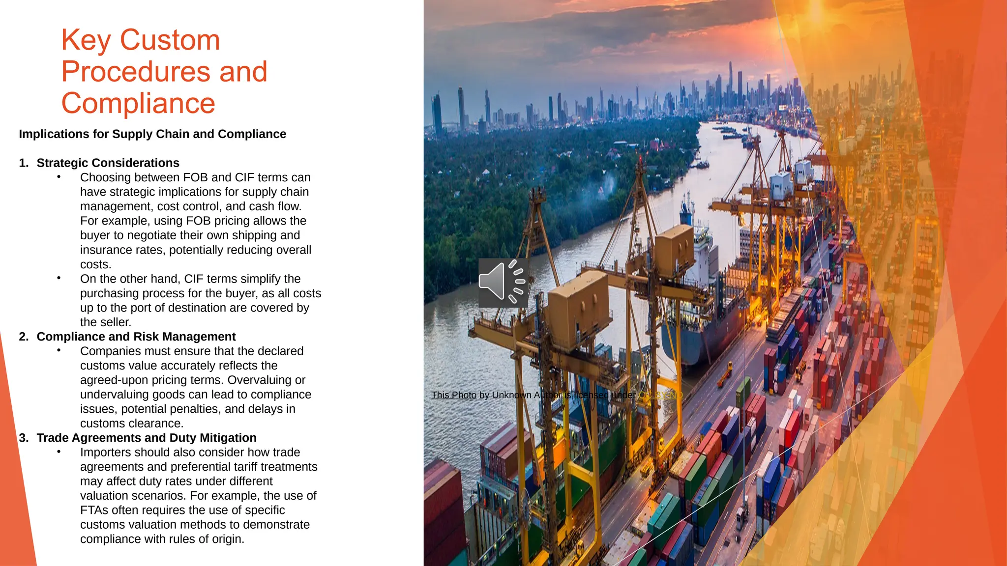 Key Custom
Procedures and
Compliance
Implications for Supply Chain and Compliance
1. Strategic Considerations
• Choosing between FOB and CIF terms can
have strategic implications for supply chain
management, cost control, and cash flow.
For example, using FOB pricing allows the
buyer to negotiate their own shipping and
insurance rates, potentially reducing overall
costs.
• On the other hand, CIF terms simplify the
purchasing process for the buyer, as all costs
up to the port of destination are covered by
the seller.
2. Compliance and Risk Management
• Companies must ensure that the declared
customs value accurately reflects the
agreed-upon pricing terms. Overvaluing or
undervaluing goods can lead to compliance
issues, potential penalties, and delays in
customs clearance.
3. Trade Agreements and Duty Mitigation
• Importers should also consider how trade
agreements and preferential tariff treatments
may affect duty rates under different
valuation scenarios. For example, the use of
FTAs often requires the use of specific
customs valuation methods to demonstrate
compliance with rules of origin.
This Photo by Unknown Author is licensed under CC BY-ND
 