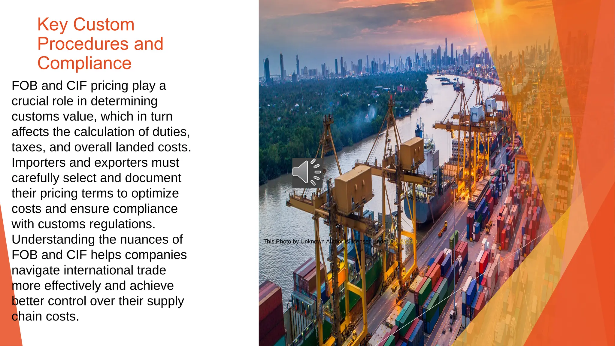 Key Custom
Procedures and
Compliance
FOB and CIF pricing play a
crucial role in determining
customs value, which in turn
affects the calculation of duties,
taxes, and overall landed costs.
Importers and exporters must
carefully select and document
their pricing terms to optimize
costs and ensure compliance
with customs regulations.
Understanding the nuances of
FOB and CIF helps companies
navigate international trade
more effectively and achieve
better control over their supply
chain costs.
This Photo by Unknown Author is licensed under CC BY-ND
 
