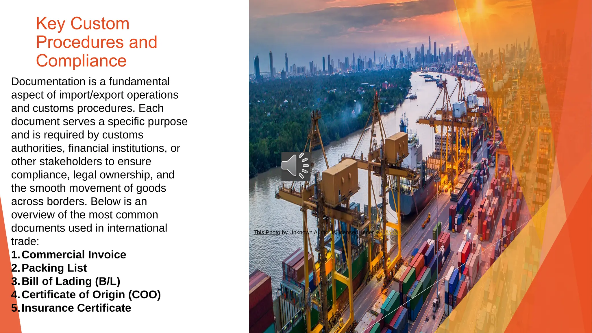 Key Custom
Procedures and
Compliance
Documentation is a fundamental
aspect of import/export operations
and customs procedures. Each
document serves a specific purpose
and is required by customs
authorities, financial institutions, or
other stakeholders to ensure
compliance, legal ownership, and
the smooth movement of goods
across borders. Below is an
overview of the most common
documents used in international
trade:
1.Commercial Invoice
2.Packing List
3.Bill of Lading (B/L)
4.Certificate of Origin (COO)
5.Insurance Certificate
This Photo by Unknown Author is licensed under CC BY-ND
 