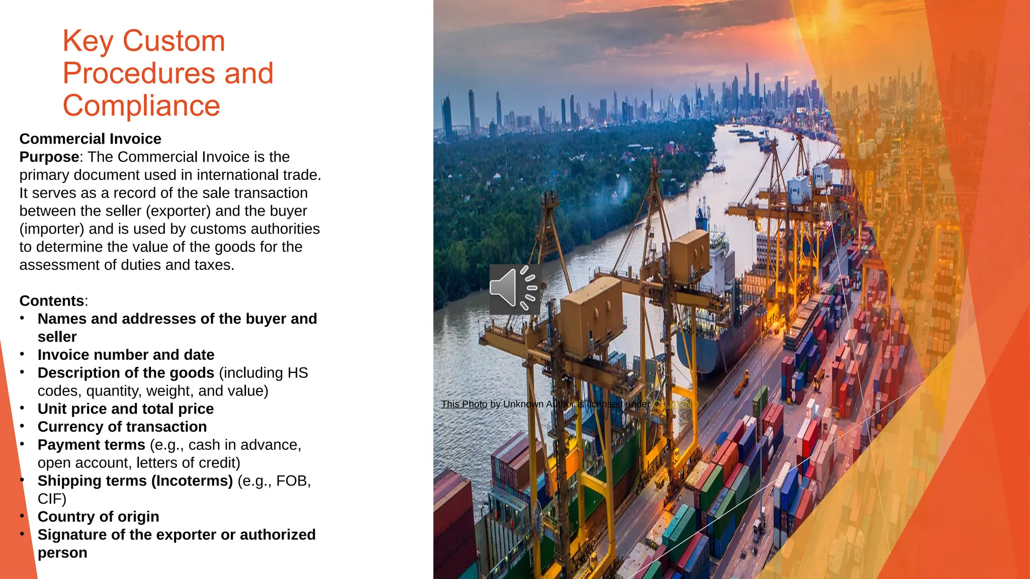 Key Custom
Procedures and
Compliance
Commercial Invoice
Purpose: The Commercial Invoice is the
primary document used in international trade.
It serves as a record of the sale transaction
between the seller (exporter) and the buyer
(importer) and is used by customs authorities
to determine the value of the goods for the
assessment of duties and taxes.
Contents:
• Names and addresses of the buyer and
seller
• Invoice number and date
• Description of the goods (including HS
codes, quantity, weight, and value)
• Unit price and total price
• Currency of transaction
• Payment terms (e.g., cash in advance,
open account, letters of credit)
• Shipping terms (Incoterms) (e.g., FOB,
CIF)
• Country of origin
• Signature of the exporter or authorized
person
This Photo by Unknown Author is licensed under CC BY-ND
 