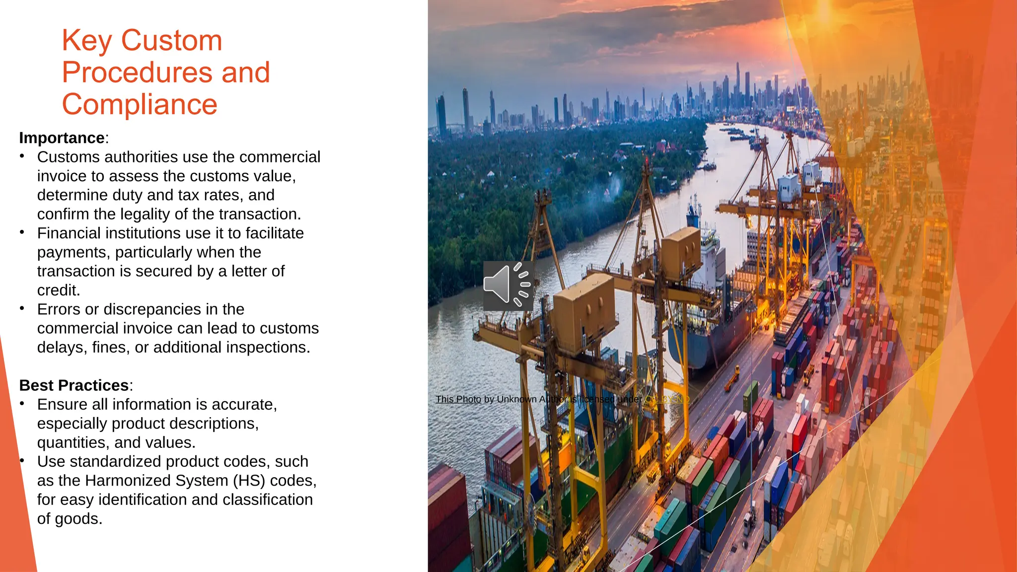 Key Custom
Procedures and
Compliance
Importance:
• Customs authorities use the commercial
invoice to assess the customs value,
determine duty and tax rates, and
confirm the legality of the transaction.
• Financial institutions use it to facilitate
payments, particularly when the
transaction is secured by a letter of
credit.
• Errors or discrepancies in the
commercial invoice can lead to customs
delays, fines, or additional inspections.
Best Practices:
• Ensure all information is accurate,
especially product descriptions,
quantities, and values.
• Use standardized product codes, such
as the Harmonized System (HS) codes,
for easy identification and classification
of goods.
This Photo by Unknown Author is licensed under CC BY-ND
 