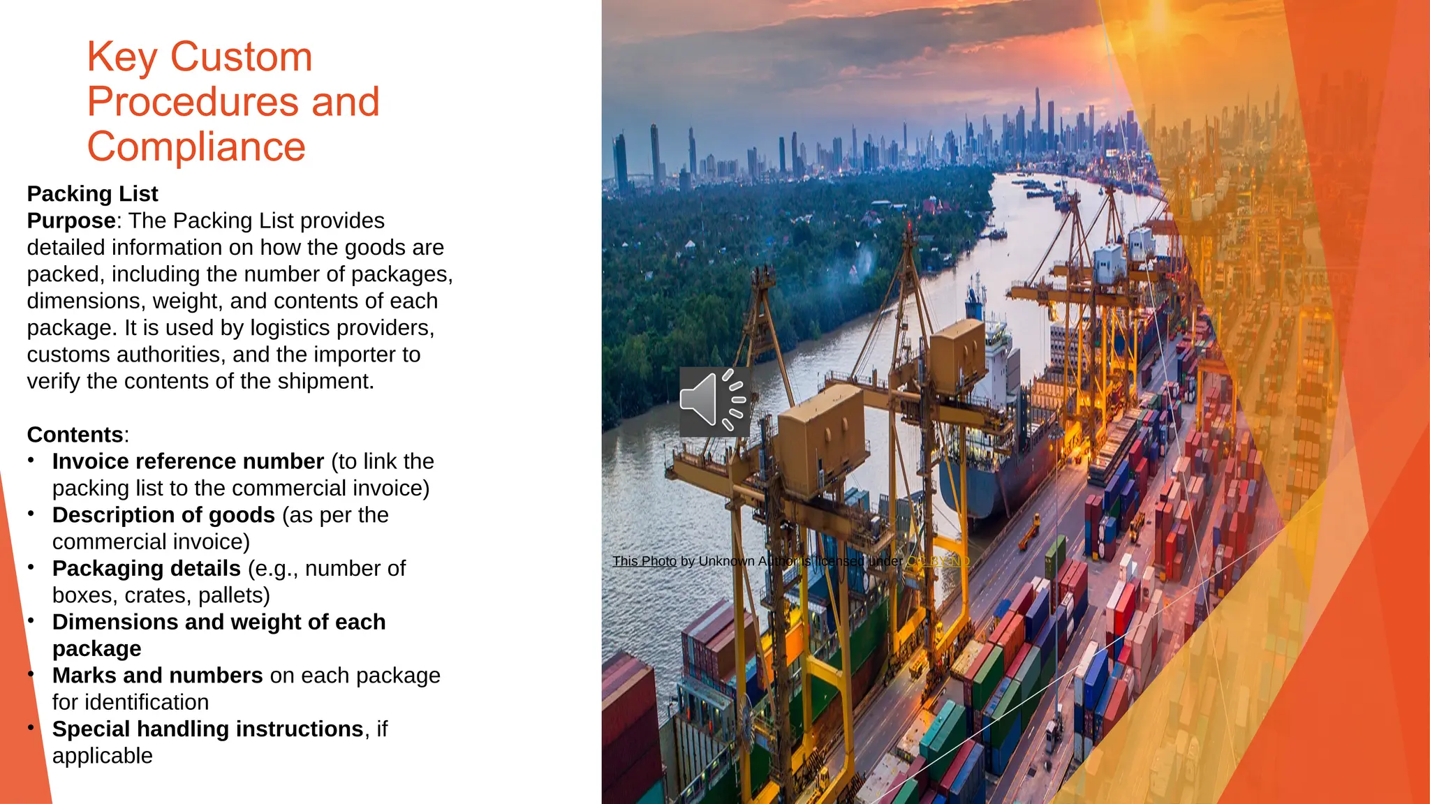 Key Custom
Procedures and
Compliance
Packing List
Purpose: The Packing List provides
detailed information on how the goods are
packed, including the number of packages,
dimensions, weight, and contents of each
package. It is used by logistics providers,
customs authorities, and the importer to
verify the contents of the shipment.
Contents:
• Invoice reference number (to link the
packing list to the commercial invoice)
• Description of goods (as per the
commercial invoice)
• Packaging details (e.g., number of
boxes, crates, pallets)
• Dimensions and weight of each
package
• Marks and numbers on each package
for identification
• Special handling instructions, if
applicable
This Photo by Unknown Author is licensed under CC BY-ND
 