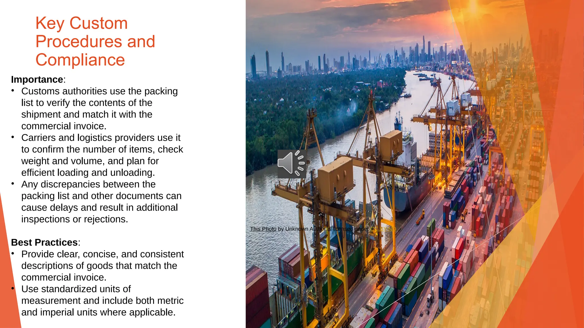 Key Custom
Procedures and
Compliance
Importance:
• Customs authorities use the packing
list to verify the contents of the
shipment and match it with the
commercial invoice.
• Carriers and logistics providers use it
to confirm the number of items, check
weight and volume, and plan for
efficient loading and unloading.
• Any discrepancies between the
packing list and other documents can
cause delays and result in additional
inspections or rejections.
Best Practices:
• Provide clear, concise, and consistent
descriptions of goods that match the
commercial invoice.
• Use standardized units of
measurement and include both metric
and imperial units where applicable.
This Photo by Unknown Author is licensed under CC BY-ND
 